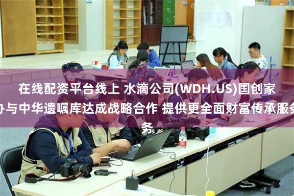 在线配资平台线上 水滴公司(WDH.US)国创家办与中华遗嘱库达成战略合作 提供更全面财富传承服务