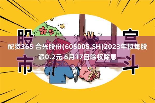 配资365 合兴股份(605005.SH)2023年拟每股派0.2元 6月17日除权除息