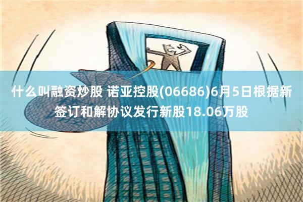 什么叫融资炒股 诺亚控股(06686)6月5日根据新签订和解协议发行新股18.06万股