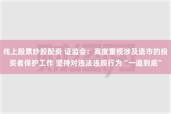 线上股票炒股配资 证监会：高度重视涉及退市的投资者保护工作 坚持对违法违规行为“一追到底”