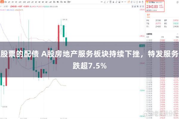 股票的配债 A股房地产服务板块持续下挫，特发服务跌超7.5%