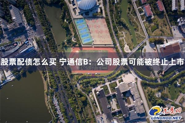 股票配债怎么买 宁通信B：公司股票可能被终止上市