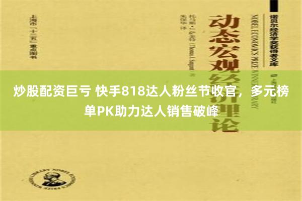 炒股配资巨亏 快手818达人粉丝节收官，多元榜单PK助力达人销售破峰