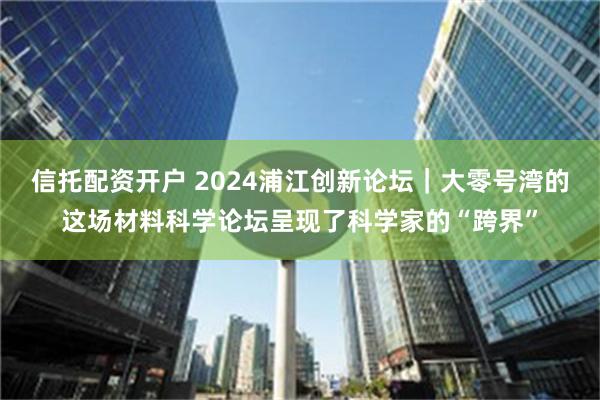 信托配资开户 2024浦江创新论坛｜大零号湾的这场材料科学论坛呈现了科学家的“跨界”