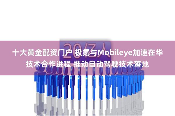 十大黄金配资门户 极氪与Mobileye加速在华技术合作进程 推动自动驾驶技术落地