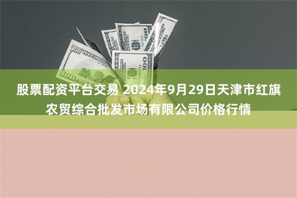 股票配资平台交易 2024年9月29日天津市红旗农贸综合批发市场有限公司价格行情