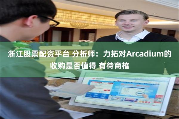 浙江股票配资平台 分析师：力拓对Arcadium的收购是否值得 有待商榷