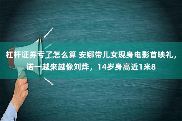 杠杆证券亏了怎么算 安娜带儿女现身电影首映礼，诺一越来越像刘烨，14岁身高近1米8