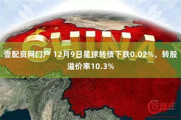 壹配资网门户 12月9日星球转债下跌0.02%，转股溢价率10.3%