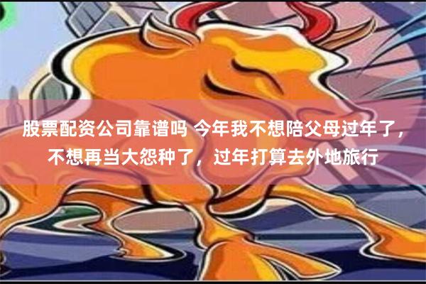 股票配资公司靠谱吗 今年我不想陪父母过年了，不想再当大怨种了，过年打算去外地旅行