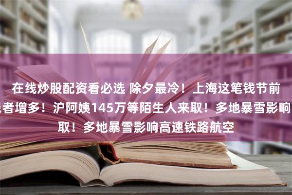 在线炒股配资看必选 除夕最冷！上海这笔钱节前到账！此类患者增多！沪阿姨145万等陌生人来取！多地暴雪影响高速铁路航空